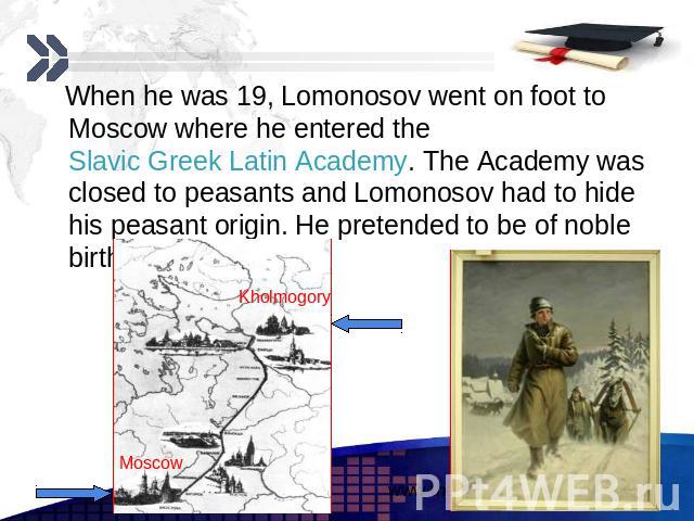 When he was 19, Lomonosov went on foot to Moscow where he entered the Slavic Greek Latin Academy. The Academy was closed to peasants and Lomonosov had to hide his peasant origin. He pretended to be of noble birth. When he was 19, Lomonosov went on f…