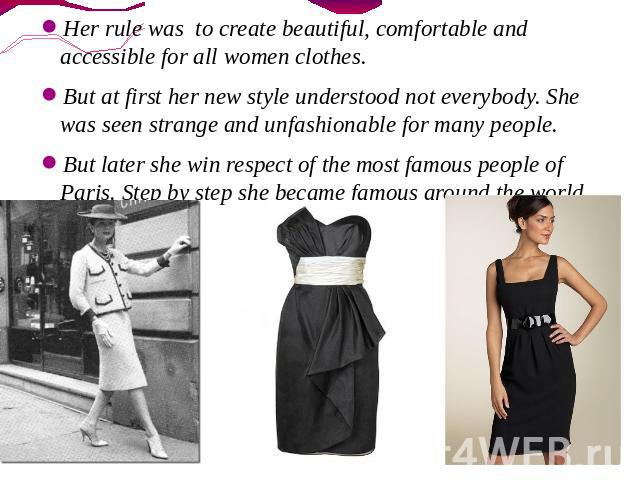 Her rule was to create beautiful, comfortable and accessible for all women clothes. But at first her new style understood not everybody. She was seen strange and unfashionable for many people. But later she win respect of the most famous people of P…