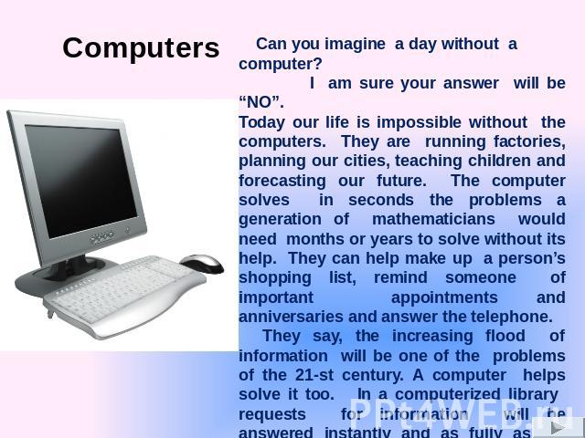 Can you imagine a day without a computer? I am sure your answer will be “NO”. Today our life is impossible without the computers. They are running factories, planning our cities, teaching children and forecasting our future. The computer solves in s…