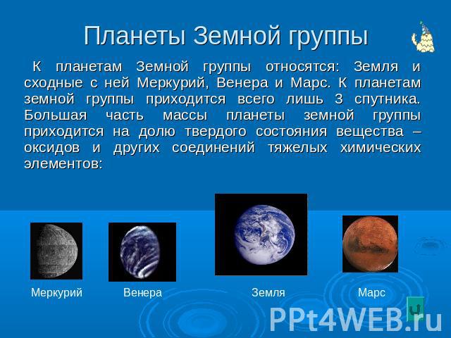 Планеты Земной группы К планетам Земной группы относятся: Земля и сходные с ней Меркурий, Венера и Марс. К планетам земной группы приходится всего лишь 3 спутника. Большая часть массы планеты земной группы приходится на долю твердого состояния вещес…