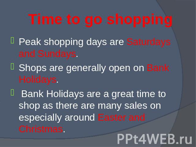 Peak shopping days are Saturdays and Sundays. Peak shopping days are Saturdays and Sundays. Shops are generally open on Bank Holidays. Bank Holidays are a great time to shop as there are many sales on especially around Easter and Christmas.