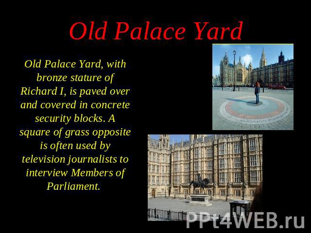 Old Palace Yard, with bronze stature of Richard I, is paved over and covered in concrete security blocks. A square of grass opposite is often used by television journalists to interview Members of Parliament. Old Palace Yard, with bronze stature of …