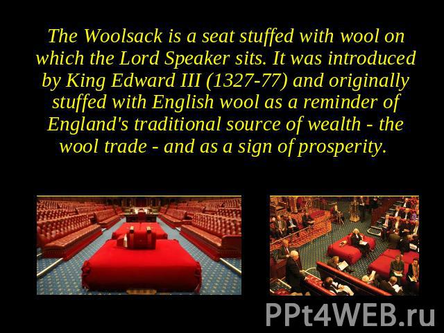 The Woolsack is a seat stuffed with wool on which the Lord Speaker sits. It was introduced by King Edward III (1327-77) and originally stuffed with English wool as a reminder of England's traditional source of wealth - the wool trade - and as a sign…