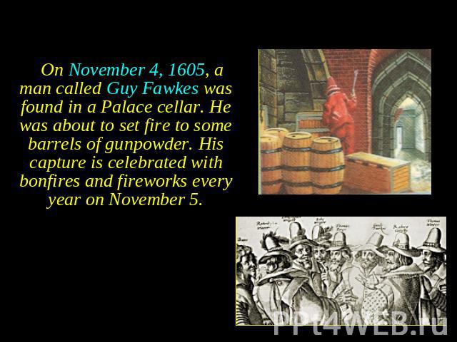 On November 4, 1605, a man called Guy Fawkes was found in a Palace cellar. He was about to set fire to some barrels of gunpowder. His capture is celebrated with bonfires and fireworks every year on November 5. On November 4, 1605, a man called Guy F…