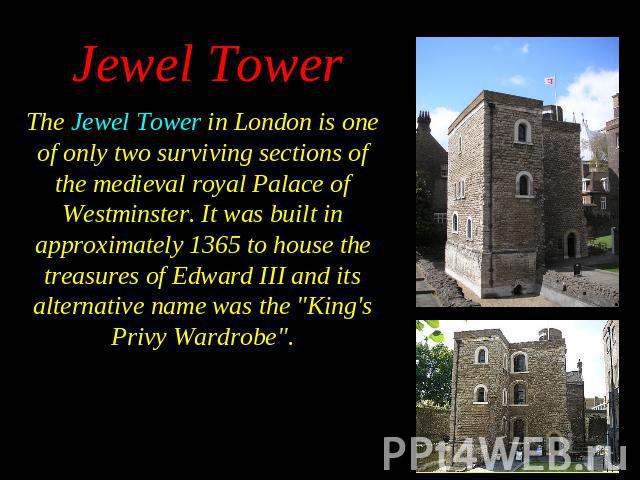 The Jewel Tower in London is one of only two surviving sections of the medieval royal Palace of Westminster. It was built in approximately 1365 to house the treasures of Edward III and its alternative name was the "King's Privy Wardrobe". …