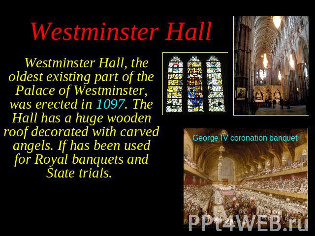 Westminster Hall, the oldest existing part of the Palace of Westminster, was erected in 1097. The Hall has a huge wooden roof decorated with carved angels. If has been used for Royal banquets and State trials. Westminster Hall, the oldest existing p…