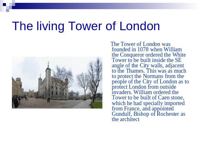 The living Tower of London The Tower of London was founded in 1078 when William the Conqueror ordered the White Tower to be built inside the SE angle of the City walls, adjacent to the Thames. This was as much to protect the Normans from the people …