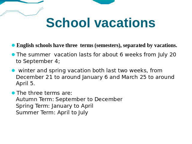 School vacations English schools have three terms (semesters), separated by vacations. The summer vacation lasts for about 6 weeks from July 20 to September 4; winter and spring vacation both last two weeks, from December 21 to around January 6 and …