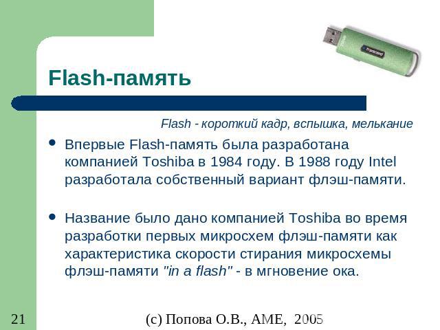 Flash-память Flash - короткий кадр, вспышка, мелькание Впервые Flash-память была разработана компанией Toshiba в 1984 году. В 1988 году Intel разработала собственный вариант флэш-памяти. Название было дано компанией Toshiba во время разработки первы…