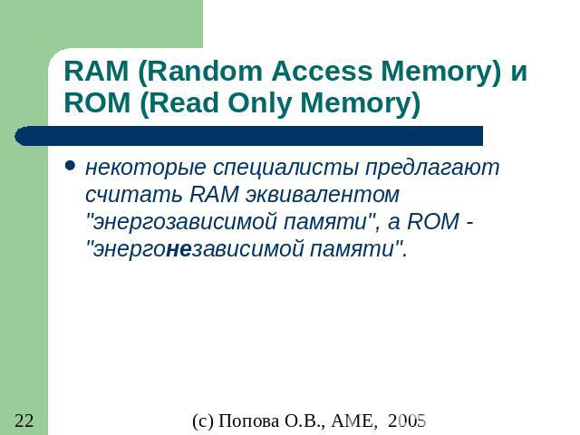 RAM (Random Access Memory) и ROM (Read Only Memory) некоторые специалисты предлагают считать RAM эквивалентом "энергозависимой памяти", а ROM - "энергонезависимой памяти".