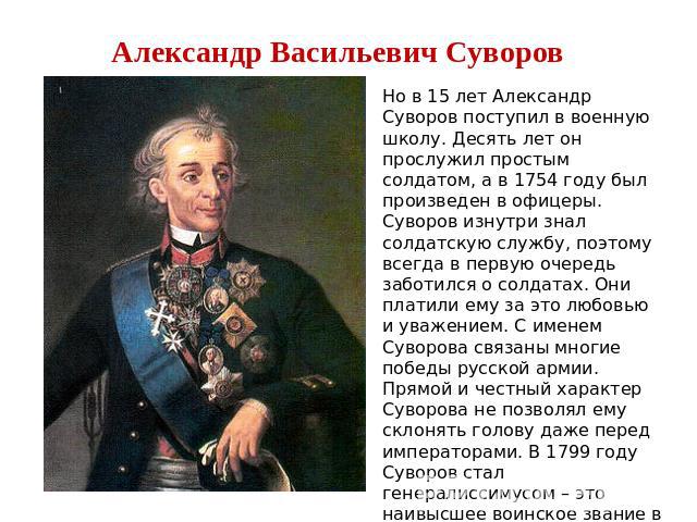Александр Васильевич Суворов Но в 15 лет Александр Суворов поступил в военную школу. Десять лет он прослужил простым солдатом, а в 1754 году был произведен в офицеры. Суворов изнутри знал солдатскую службу, поэтому всегда в первую очередь заботился …