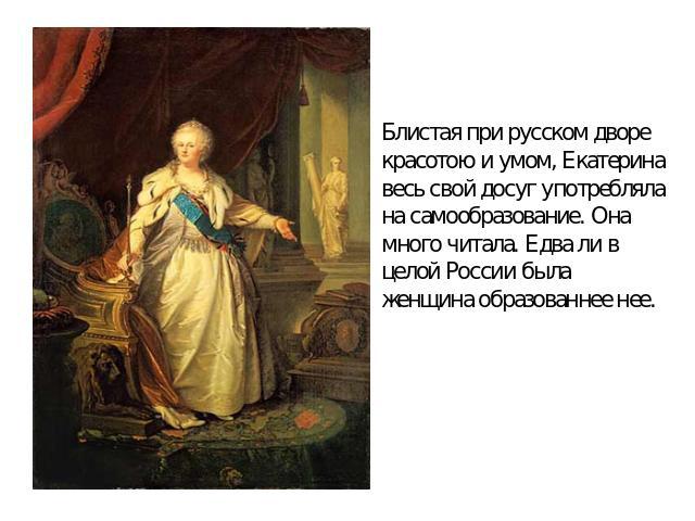 Блистая при русском дворе красотою и умом, Екатерина весь свой досуг употребляла на самообразование. Она много читала. Едва ли в целой России была женщина образованнее нее.