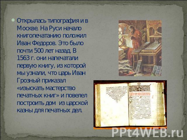 Открылась типография и в Москве. На Руси начало книгопечатанию положил Иван Федоров. Это было почти 500 лет назад. В 1563 г. они напечатали первую книгу, из которой мы узнали, что царь Иван Грозный приказал «изыскать мастерство печатных книг» и пове…