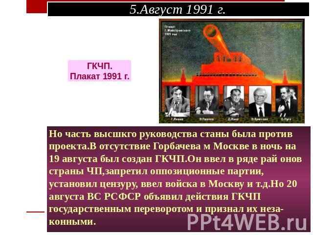 Но часть высшкго руководства станы была против проекта.В отсутствие Горбачева м Москве в ночь на 19 августа был создан ГКЧП.Он ввел в ряде рай онов страны ЧП,запретил оппозиционные партии, установил цензуру, ввел войска в Москву и т.д.Но 20 августа …