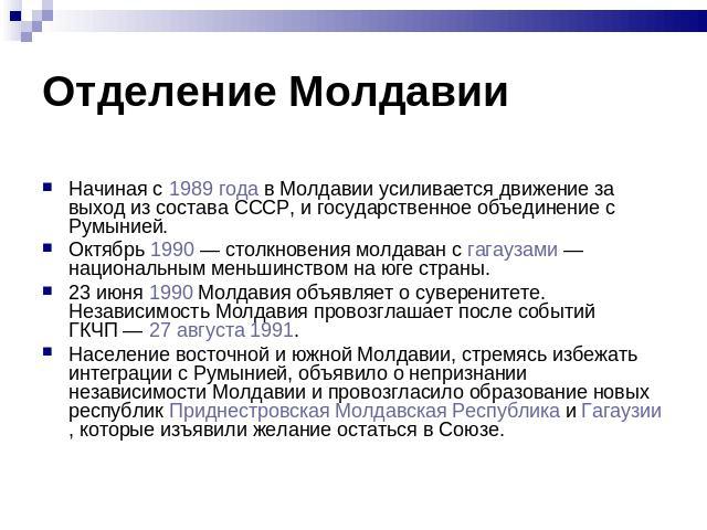 Начиная с 1989 года в Молдавии усиливается движение за выход из состава СССР, и государственное объединение с Румынией. Октябрь 1990 — столкновения молдаван с гагаузами — национальным меньшинством на юге страны. 23 июня 1990 Молдавия объяв…