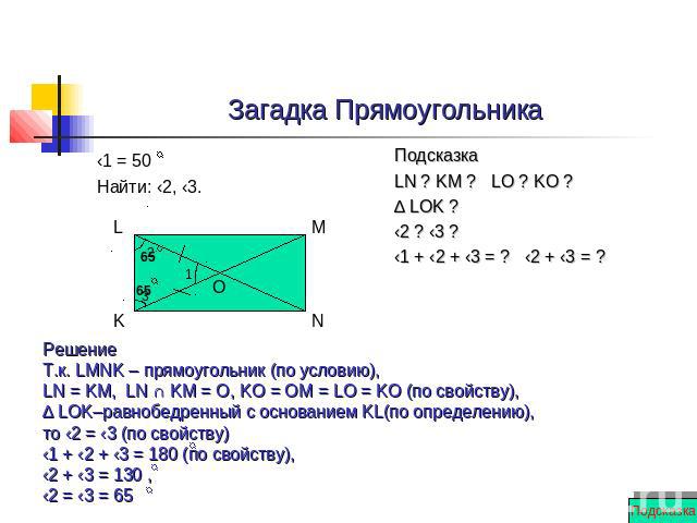 Загадка Прямоугольника ‹1 = 50 Найти: ‹2, ‹3. Решение Т.к. LMNK – прямоугольник (по условию), LN = KM, LN ∩ KM = О, KO = OM = LO = KO (по свойству), ∆ LOK–равнобедренный с основанием KL(по определению), то ‹2 = ‹3 (по свойству) ‹1 + ‹2 + ‹3 = 180 (п…