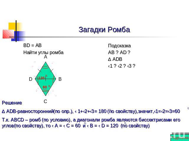 Загадки Ромба BD = AB Найти углы ромба Решение ∆ ADB-равносторонний(по опр.), ‹ 1+‹2+‹3= 180 (по свойству),значит,‹1=‹2=‹3=60 Т.к. АВСD – ромб (по условию), а диагонали ромба являются биссектрисами его углов(по свойству), то ‹ А = ‹ С = 60 и ‹ В = ‹…