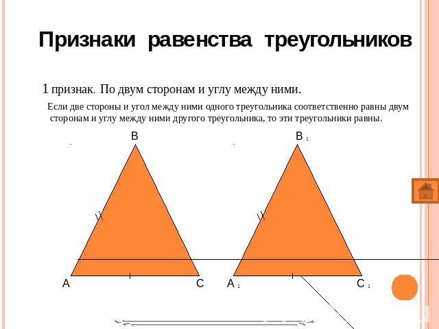 1 признак. По двум сторонам и углу между ними. 1 признак. По двум сторонам и углу между ними. Если две стороны и угол между ними одного треугольника соответственно равны двум сторонам и углу между ними другого треугольника, то эти треугольники равны.