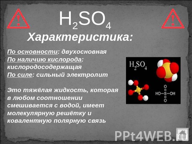 H2SO4 Характеристика: По основности: двухосновная По наличию кислорода: кислородосодержащая По силе: сильный электролит Это тяжёлая жидкость, которая в любом соотношении смешивается с водой, имеет молекулярную решётку и ковалентную полярную связь