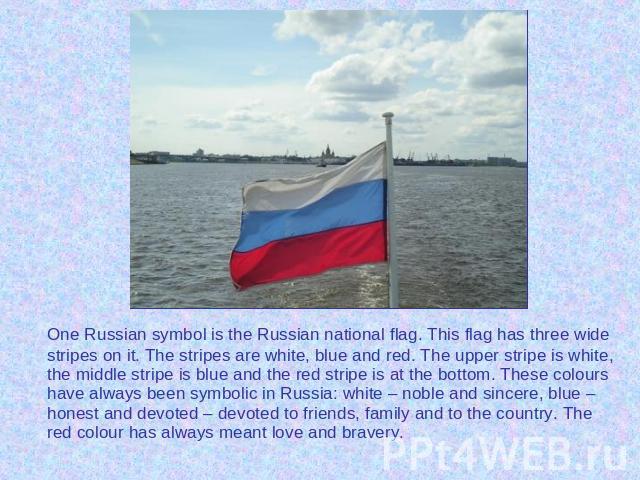 One Russian symbol is the Russian national flag. This flag has three wide stripes on it. The stripes are white, blue and red. The upper stripe is white, the middle stripe is blue and the red stripe is at the bottom. These colours have always been sy…