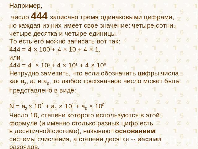 Например, число 444 записано тремя одинаковыми цифрами, но каждая из них имеет свое значение: четыре сотни, четыре десятка и четыре единицы. То есть его можно записать вот так: 444 = 4 × 100 + 4 × 10 + 4 × 1. или 444 = 4 × 102 + 4 × 101 + 4 × 100. Н…