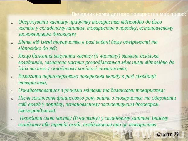 Вкладник командитного товариства має право:Одержувати частину прибутку товариства відповідно до його частки у складеному капіталі товариства в порядку, встановленому засновницьким договором Діяти від імені товариства в разі видачі йому довіреності т…