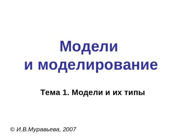 Модели и моделирование Тема 1. Модели и их типы © И.В.Муравьева, 2007
