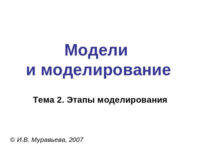Модели и моделированиеТема 2. Этапы моделирования© И.В. Муравьева, 2007