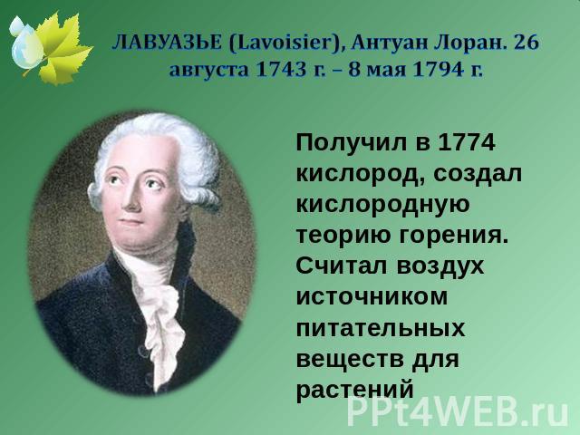 ЛАВУАЗЬЕ (Lavoisier), Антуан Лоран. 26 августа 1743 г. – 8 мая 1794 г. Получил в 1774 кислород, создал кислородную теорию горения. Считал воздух источником питательных веществ для растений