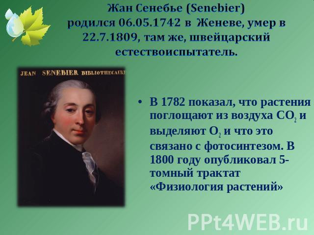 Жан Сенебье (Senebier) родился 06.05.1742 в Женеве, умер в 22.7.1809, там же, швейцарский естествоиспытатель. В 1782 показал, что растения поглощают из воздуха СО2 и выделяют О2 и что это связано с фотосинтезом. В 1800 году опубликовал 5-томный трак…