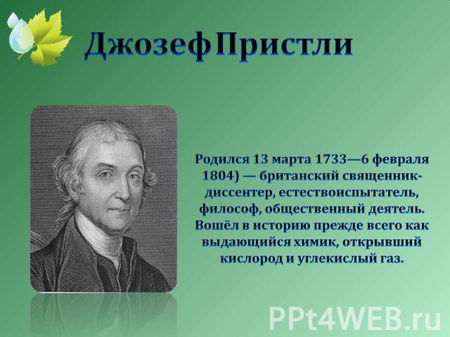 Джозеф Пристли Родился 13 марта 1733—6 февраля 1804) — британский священник-диссентер, естествоиспытатель, философ, общественный деятель. Вошёл в историю прежде всего как выдающийся химик, открывший кислород и углекислый газ