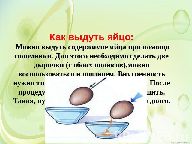 Как выдуть яйцо: Можно выдуть содержимое яйца при помощи соломинки. Для этого необходимо сделать две дырочки (с обоих полюсов),можно воспользоваться и шприцем. Внутренность нужно тщательно промыть под краном. После процедуры яйцо нужно хорошо просуш…