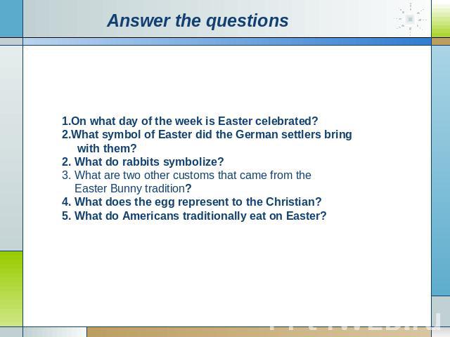 Аnswer the questions On what day of the week is Easter celebrated? What symbol of Easter did the German settlers bring with them? 2. What do rabbits symbolize? 3. What are two other customs that came from the Easter Bunny tradition? 4. What does the…