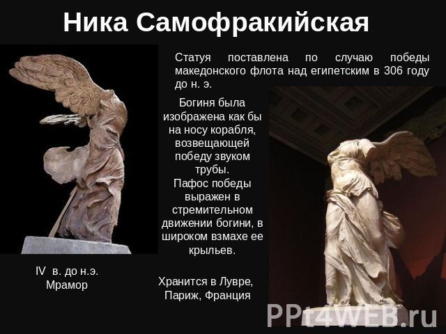 Ника Самофракийская Статуя поставлена по случаю победы македонского флота над египетским в 306 году до н. э. Богиня была изображена как бы на носу корабля, возвещающей победу звуком трубы. Пафос победы выражен в стремительном движении богини, в широ…
