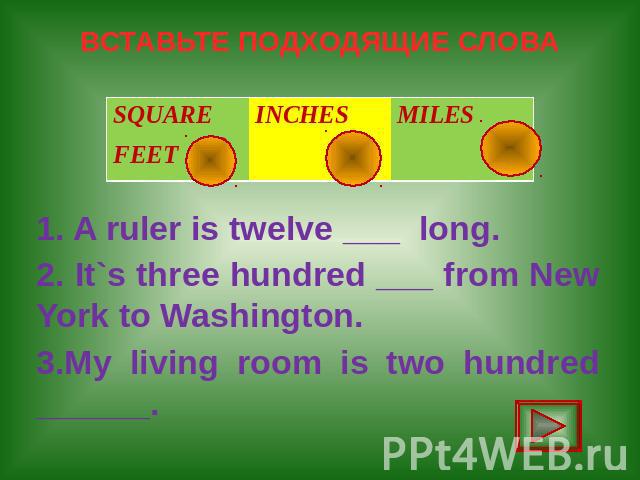 ВСТАВЬТЕ ПОДХОДЯЩИЕ СЛОВА 1. A ruler is twelve ___ long. 2. It`s three hundred ___ from New York to Washington. 3.My living room is two hundred ______.