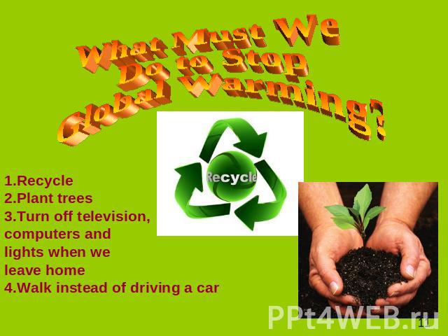 What Must We Do to Stop Global Warming? 1.Recycle 2.Plant trees 3.Turn off television, computers and lights when we leave home 4.Walk instead of driving a car