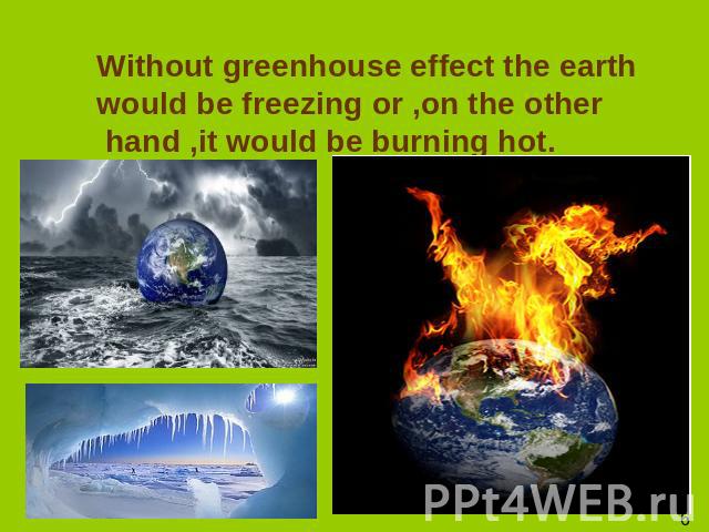 Without greenhouse effect the earth would be freezing or ,on the other hand ,it would be burning hot.