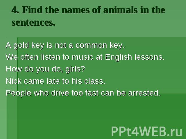 4. Find the names of animals in the sentences. A gold key is not a common key. We often listen to music at English lessons. How do you do, girls? Nick came late to his class. People who drive too fast can be arrested.