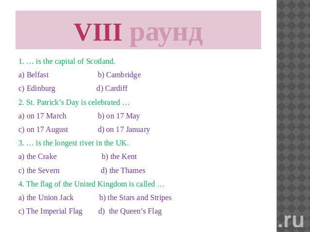 VIII раунд 1. … is the capital of Scotland. a) Belfast b) Cambridge c) Edinburg d) Cardiff 2. St. Patrick’s Day is celebrated … a) on 17 March b) on 17 May c) on 17 August d) on 17 January 3. … is the longest river in the UK. a) the Crake b) the Ken…