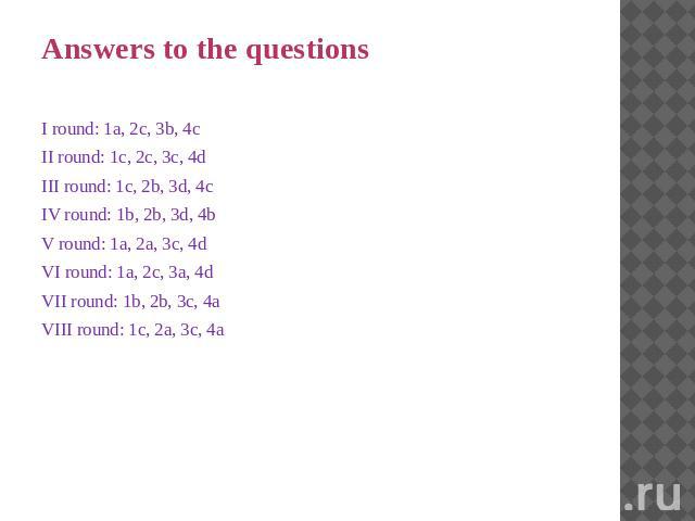 Answers to the questions I round: 1a, 2c, 3b, 4c II round: 1c, 2c, 3c, 4d III round: 1c, 2b, 3d, 4c IV round: 1b, 2b, 3d, 4b V round: 1a, 2a, 3c, 4d VI round: 1a, 2c, 3a, 4d VII round: 1b, 2b, 3c, 4a VIII round: 1c, 2a, 3c, 4a