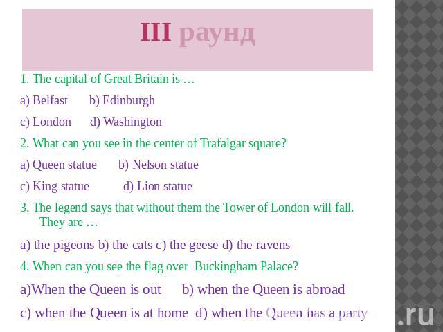 III раунд 1. The capital of Great Britain is … a) Belfast b) Edinburgh c) London d) Washington 2. What can you see in the center of Trafalgar square? a) Queen statue b) Nelson statue c) King statue d) Lion statue 3. The legend says that without them…