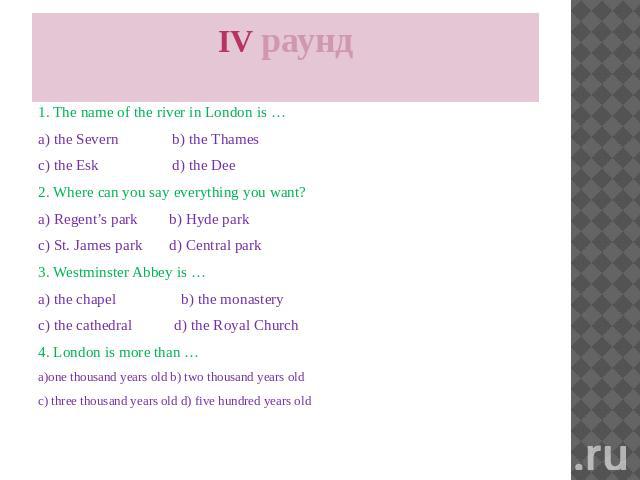 IV раунд 1. The name of the river in London is … a) the Severn b) the Thames c) the Esk d) the Dee 2. Where can you say everything you want? a) Regent’s park b) Hyde park c) St. James park d) Central park 3. Westminster Abbey is … a) the chapel b) t…