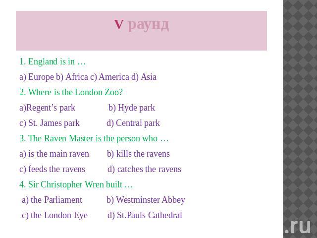 V раунд 1. England is in … a) Europe b) Africa c) America d) Asia 2. Where is the London Zoo? a)Regent’s park b) Hyde park c) St. James park d) Central park 3. The Raven Master is the person who … a) is the main raven b) kills the ravens c) feeds th…