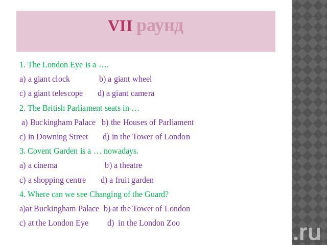 VII раунд 1. The London Eye is a …. a) a giant clock b) a giant wheel c) a giant telescope d) a giant camera 2. The British Parliament seats in … a) Buckingham Palace b) the Houses of Parliament c) in Downing Street d) in the Tower of London 3. Cove…