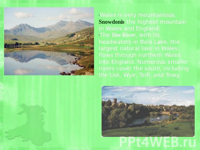 Wales is very mountainous, Snowdonis the highest mountain in Wales and England. The Dee River, with its headwaters in Bala Lake, the largest natural lake in Wales, flows through northern Wales into England. Numerous smaller rivers cover the south, i…