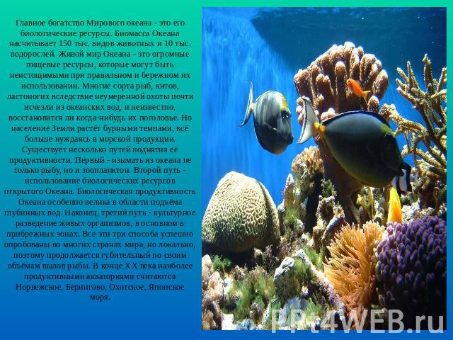 Главное богатство Мирового океана - это его биологические ресурсы. Биомасса Океана насчитывает 150 тыс. видов животных и 10 тыс. водорослей. Живой мир Океана - это огромные пищевые ресурсы, которые могут быть неистощимыми при правильном и бережном и…