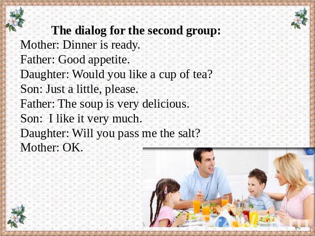 The dialog for the second group: Mother: Dinner is ready. Father: Good appetite. Daughter: Would you like a cup of tea? Son: Just a little, please. Father: The soup is very delicious. Son: I like it very much. Daughter: Will you pass me the salt? Mo…