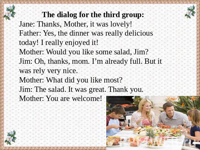 The dialog for the third group: Jane: Thanks, Mother, it was lovely! Father: Yes, the dinner was really delicious today! I really enjoyed it! Mother: Would you like some salad, Jim? Jim: Oh, thanks, mom. I’m already full. But it was rely very nice. …