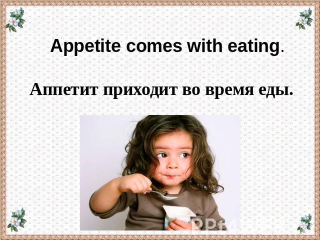 Appetite comes with eating. Аппетит приходит во время еды.