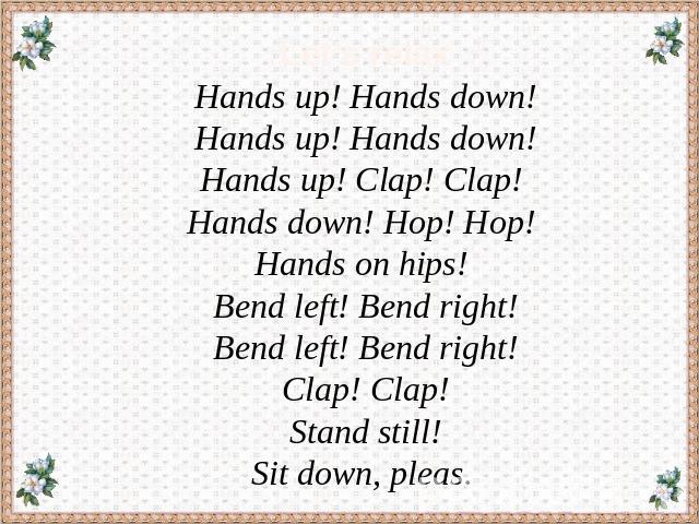 Let’s relax Hands up! Hands down! Hands up! Hands down!Hands up! Clap! Clap! Hands down! Hop! Hop! Hands on hips! Bend left! Bend right! Bend left! Bend right! Clap! Clap!Stand still! Sit down, pleas.